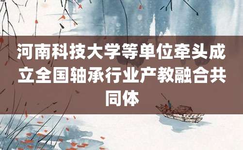 河南科技大学等单位牵头成立全国轴承行业产教融合共同体