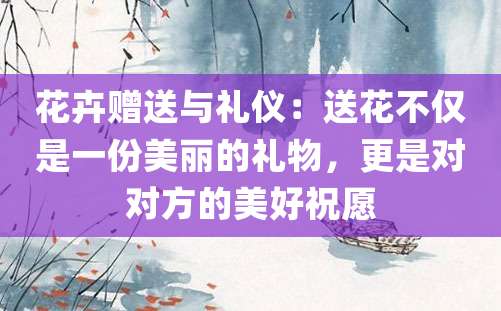 花卉赠送与礼仪：送花不仅是一份美丽的礼物，更是对对方的美好祝愿