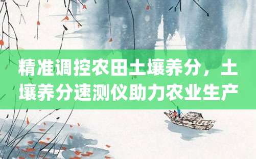 精准调控农田土壤养分，土壤养分速测仪助力农业生产