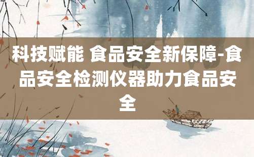 科技赋能 食品安全新保障-食品安全检测仪器助力食品安全