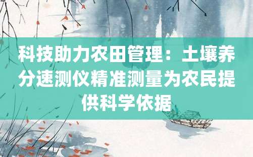 科技助力农田管理：土壤养分速测仪精准测量为农民提供科学依据