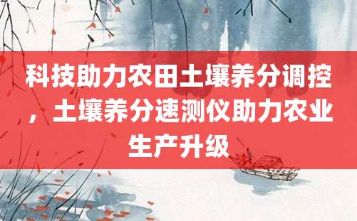 科技助力农田土壤养分调控，土壤养分速测仪助力农业生产升级