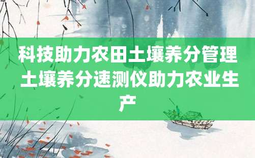 科技助力农田土壤养分管理 土壤养分速测仪助力农业生产