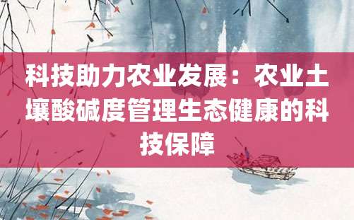 科技助力农业发展：农业土壤酸碱度管理生态健康的科技保障