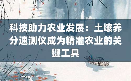 科技助力农业发展：土壤养分速测仪成为精准农业的关键工具