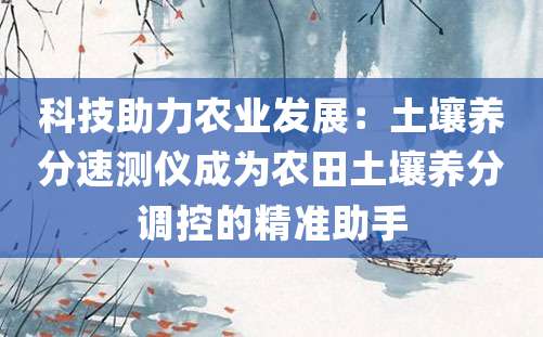 科技助力农业发展：土壤养分速测仪成为农田土壤养分调控的精准助手