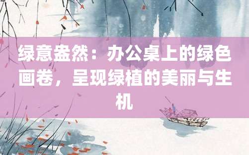 绿意盎然：办公桌上的绿色画卷，呈现绿植的美丽与生机