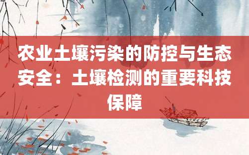 农业土壤污染的防控与生态安全：土壤检测的重要科技保障