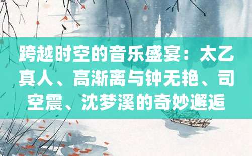 跨越时空的音乐盛宴：太乙真人、高渐离与钟无艳、司空震、沈梦溪的奇妙邂逅