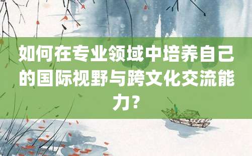 如何在专业领域中培养自己的国际视野与跨文化交流能力？