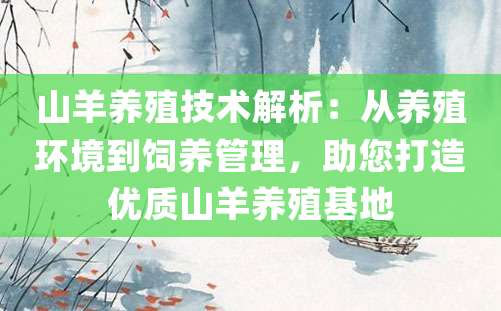 山羊养殖技术解析：从养殖环境到饲养管理，助您打造优质山羊养殖基地