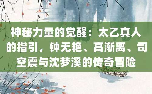 神秘力量的觉醒：太乙真人的指引，钟无艳、高渐离、司空震与沈梦溪的传奇冒险