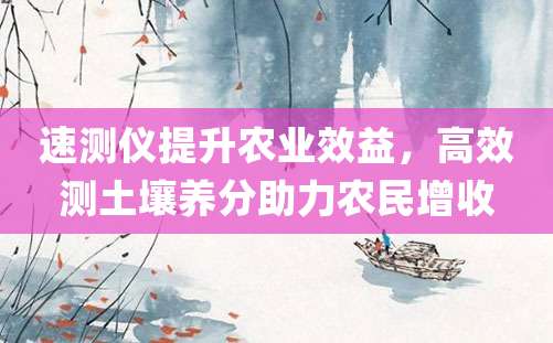 速测仪提升农业效益，高效测土壤养分助力农民增收