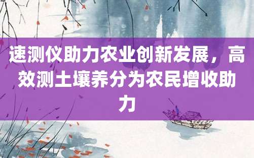 速测仪助力农业创新发展，高效测土壤养分为农民增收助力