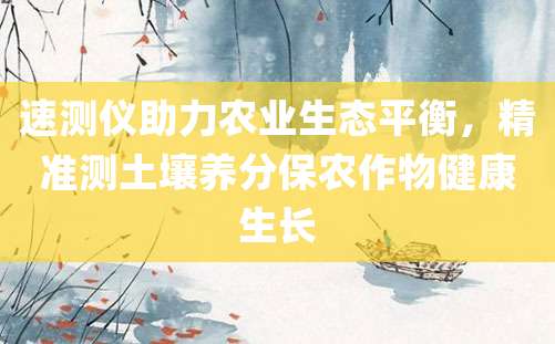 速测仪助力农业生态平衡，精准测土壤养分保农作物健康生长