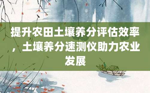 提升农田土壤养分评估效率，土壤养分速测仪助力农业发展