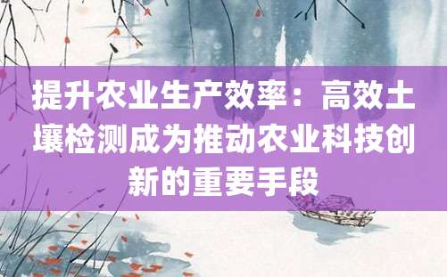 提升农业生产效率：高效土壤检测成为推动农业科技创新的重要手段