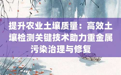 提升农业土壤质量：高效土壤检测关键技术助力重金属污染治理与修复