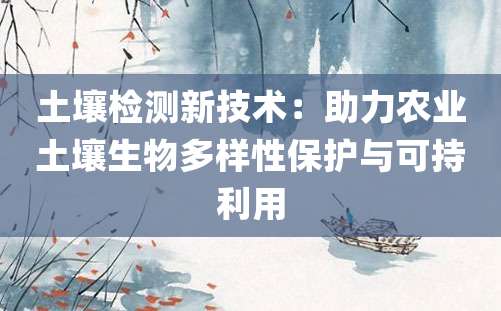 土壤检测新技术：助力农业土壤生物多样性保护与可持利用