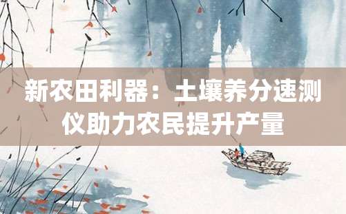 新农田利器：土壤养分速测仪助力农民提升产量