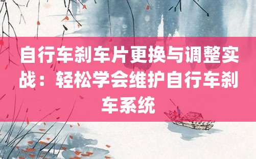 自行车刹车片更换与调整实战：轻松学会维护自行车刹车系统