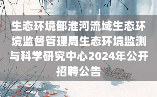 生态环境部淮河流域生态环境监督管理局生态环境监测与科学研究中心2024年公开招聘公告