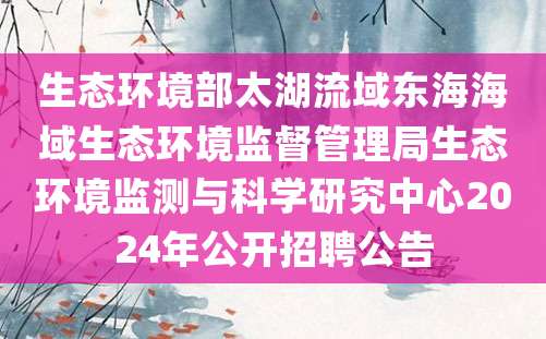 生态环境部太湖流域东海海域生态环境监督管理局生态环境监测与科学研究中心2024年公开招聘公告