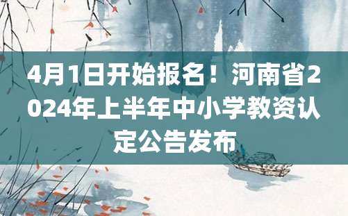 4月1日开始报名！河南省2024年上半年中小学教资认定公告发布