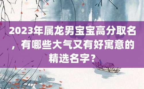 2023年属龙男宝宝高分取名，有哪些大气又有好寓意的精选名字？