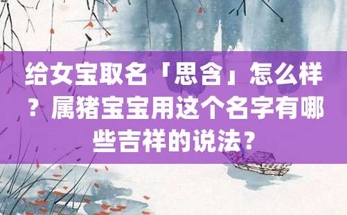 给女宝取名「思含」怎么样？属猪宝宝用这个名字有哪些吉祥的说法？