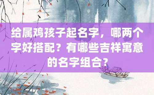 给属鸡孩子起名字，哪两个字好搭配？有哪些吉祥寓意的名字组合？