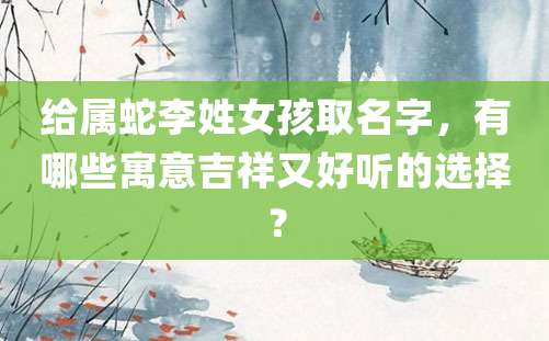 给属蛇李姓女孩取名字，有哪些寓意吉祥又好听的选择？