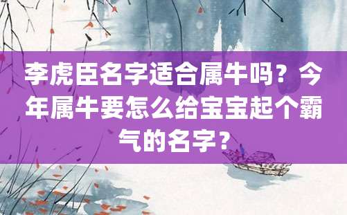 李虎臣名字适合属牛吗？今年属牛要怎么给宝宝起个霸气的名字？