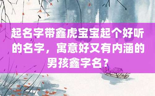 起名字带鑫虎宝宝起个好听的名字，寓意好又有内涵的男孩鑫字名？