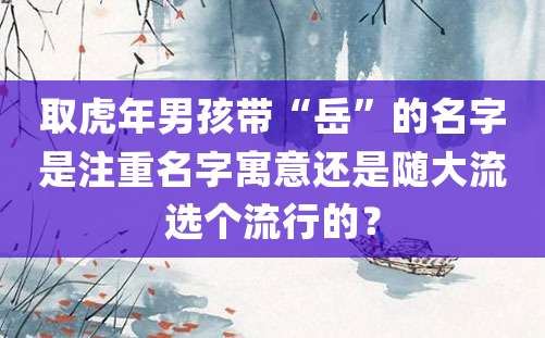 取虎年男孩带“岳”的名字是注重名字寓意还是随大流选个流行的？