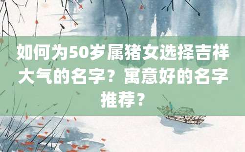 如何为50岁属猪女选择吉祥大气的名字？寓意好的名字推荐？