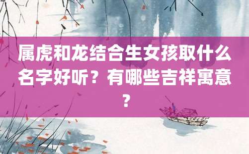 属虎和龙结合生女孩取什么名字好听？有哪些吉祥寓意？