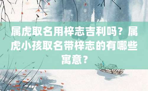 属虎取名用梓志吉利吗？属虎小孩取名带梓志的有哪些寓意？