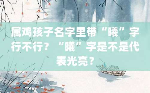 属鸡孩子名字里带“曦”字行不行？“曦”字是不是代表光亮？