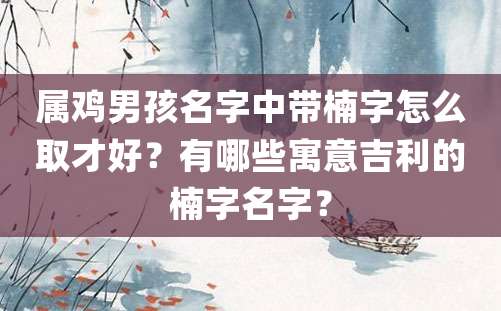 属鸡男孩名字中带楠字怎么取才好？有哪些寓意吉利的楠字名字？