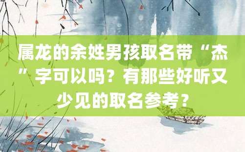 属龙的余姓男孩取名带“杰”字可以吗？有那些好听又少见的取名参考？