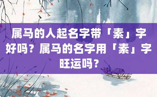 属马的人起名字带「素」字好吗？属马的名字用「素」字旺运吗？