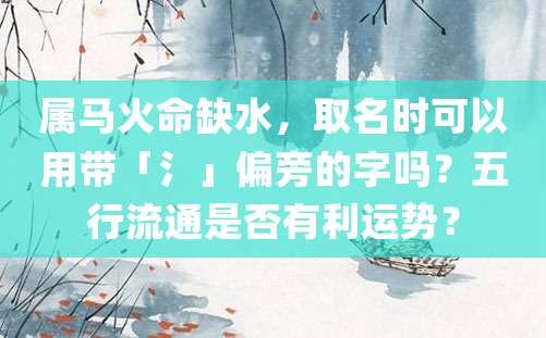 属马火命缺水，取名时可以用带「氵」偏旁的字吗？五行流通是否有利运势？