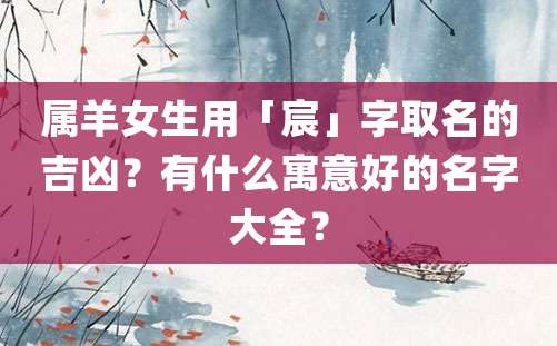 属羊女生用「宸」字取名的吉凶？有什么寓意好的名字大全？