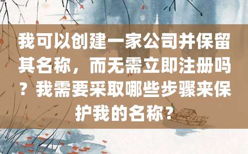 我可以创建一家公司并保留其名称，而无需立即注册吗？我需要采取哪些步骤来保护我的名称？