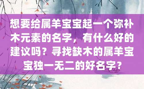 想要给属羊宝宝起一个弥补木元素的名字，有什么好的建议吗？寻找缺木的属羊宝宝独一无二的好名字？