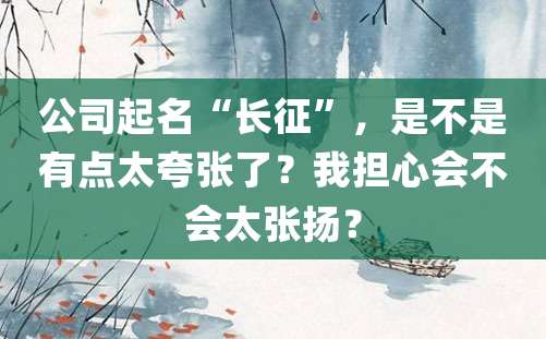 公司起名“长征”，是不是有点太夸张了？我担心会不会太张扬？