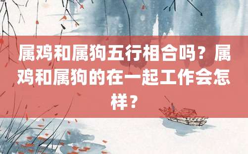 属鸡和属狗五行相合吗？属鸡和属狗的在一起工作会怎样？