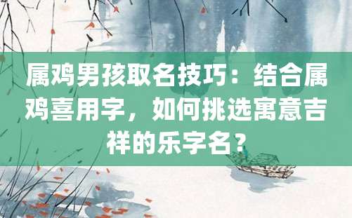 属鸡男孩取名技巧：结合属鸡喜用字，如何挑选寓意吉祥的乐字名？