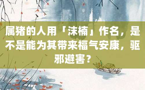 属猪的人用「沫楠」作名，是不是能为其带来福气安康，驱邪避害？